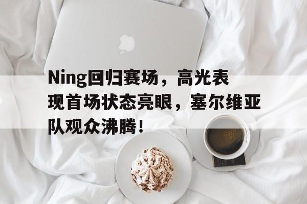 KAIYUN-Ning回归赛场，高光表现首场状态亮眼，塞尔维亚队观众沸腾！的简单介绍